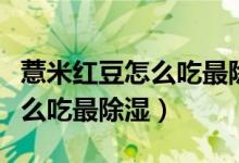 薏米红豆怎么吃最除湿比例多少（薏米红豆怎么吃最除湿）