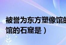 被誉为东方塑像馆的石窟是（被誉为东方塑像馆的石窟是）