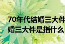 70年代结婚三大件是反映了什么（70年代结婚三大件是指什么）