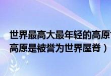 世界最高大最年轻的高原世界屋脊（世界上最高大最年轻的高原是被誉为世界屋脊）