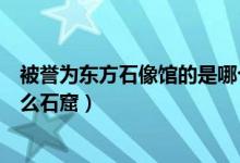 被誉为东方石像馆的是哪个石窟（被誉为东方塑像馆的是什么石窟）