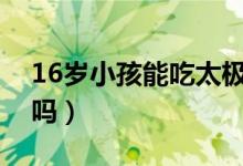 16岁小孩能吃太极人参吗（儿童能吃太极参吗）