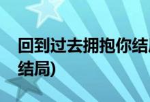 回到过去拥抱你结局(回到过去拥抱你最后大结局)