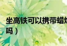 坐高铁可以携带蜡烛么（高铁可以带香薰蜡烛吗）