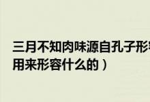 三月不知肉味源自孔子形容什么的（三月不知肉味原为孔子用来形容什么的）