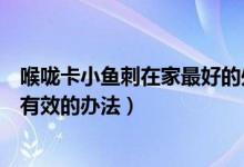 喉咙卡小鱼刺在家最好的处理方法（鱼刺卡在喉咙怎么办最有效的办法）