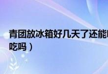 青团放冰箱好几天了还能吃吗（青团从冰箱取出来可以直接吃吗）