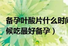 备孕叶酸片什么时间段吃最好（叶酸片什么时候吃最好备孕）