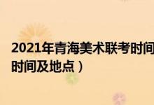 2021年青海美术联考时间（2022青海艺术类专业统考/联考时间及地点）