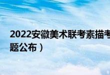 2022安徽美术联考素描考题（2022年安徽美术联考素描考题公布）