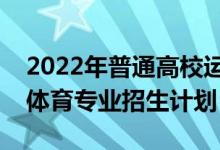 2022年普通高校运动训练、武术与民族传统体育专业招生计划