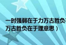 一时强弱在于力万古胜负在于理意思视频（一时强弱在于力万古胜负在于理意思）