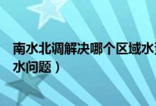 南水北调解决哪个区域水资源短缺（南水北调解决哪个省用水问题）