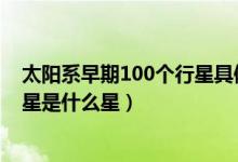 太阳系早期100个行星具体是什么星（太阳系体积最大的行星是什么星）