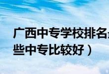 广西中专学校排名最好的学校（2022广西哪些中专比较好）