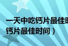 一天中吃钙片最佳时间儿童吃几片（一天中吃钙片最佳时间）