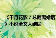 《千月花影／总裁离婚后万人迷前妻又野又甜洛初雪陆轻尘》小说全文大结局