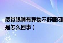 感觉眼睛有异物不舒服闭眼更难受（感觉眼睛有异物不舒服是怎么回事）