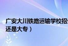 广安大川铁路运输学校招生（广安大川铁路运输学校是中专还是大专）