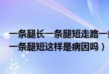 一条腿长一条腿短走路一瘸一拐的（有人说他走路一条腿长一条腿短这样是病因吗）