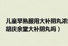 儿童早熟服用大补阴丸浓缩丸（医生诊断性早熟初期能服用胡庆余堂大补阴丸吗）