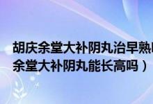 胡庆余堂大补阴丸治早熟吗（小孩诊断性早熟个子矮吃胡庆余堂大补阴丸能长高吗）