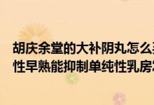 胡庆余堂的大补阴丸怎么买不到了（胡庆余堂大补阴丸治疗性早熟能抑制单纯性乳房发育吗）