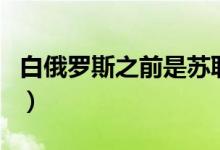 白俄罗斯之前是苏联吗（俄罗斯和苏联的区别）