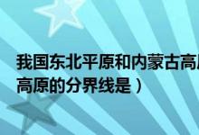 我国东北平原和内蒙古高原的分界（我国东北平原和内蒙古高原的分界线是）