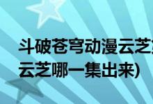 斗破苍穹动漫云芝第几集出现(斗破苍穹动漫云芝哪一集出来)