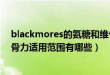 blackmores的氨糖和维骨力哪个好（Blackmores氨糖维骨力适用范围有哪些）