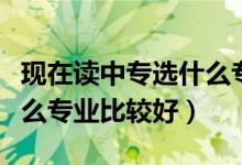 现在读中专选什么专业比较吃香（中专学校什么专业比较好）