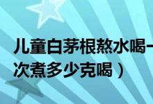 儿童白茅根熬水喝一次用多少（白茅根小孩一次煮多少克喝）