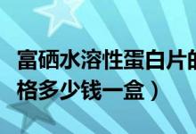 富硒水溶性蛋白片的价格（富硒弹性蛋白肽价格多少钱一盒）