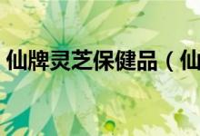 仙牌灵芝保健品（仙牌灵芝在成都停产了吗）