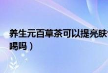 养生元百草茶可以提亮肤色淡斑吗（养生元百草茶能够长期喝吗）