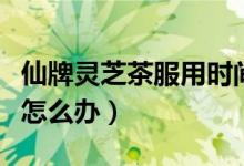 仙牌灵芝茶服用时间（仙牌灵芝茶喝了后上火怎么办）