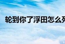 轮到你了浮田怎么死的(轮到你了浮田结局)