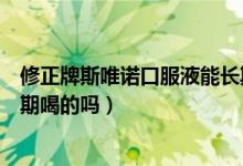 修正牌斯唯诺口服液能长期吃么（修正斯唯诺口服液可以长期喝的吗）