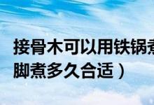 接骨木可以用铁锅煮水泡脚吗（接骨木煮水泡脚煮多久合适）