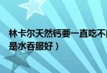 林卡尔天然钙要一直吃不能停吗（林卡尔天然钙是嚼服好还是水吞服好）