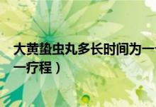 大黄蛰虫丸多长时间为一个疗程（大黄蛰虫丸吃多久时间为一疗程）