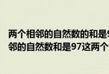 两个相邻的自然数的和是97这个自然数分别是多少（两个相邻的自然数和是97这两个自然数分别是多少）