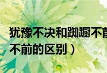 犹豫不决和踟蹰不前的区别（踯躅不前和踟蹰不前的区别）