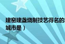 建窑建盏烧制技艺得名的城市是（拥有建窑建盏烧制技艺的城市是）