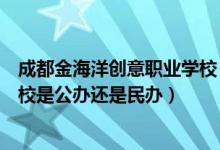 成都金海洋创意职业学校（成都金海洋创意产业职业技术学校是公办还是民办）