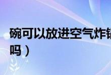 碗可以放进空气炸锅吗（空气炸锅里可以放碗吗）