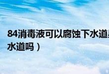 84消毒液可以腐蚀下水道果皮吗（84消毒液可以直接倒入下水道吗）