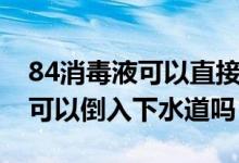 84消毒液可以直接倒入下水道吗（84消毒液可以倒入下水道吗）