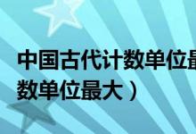 中国古代计数单位最大的是哪个（中国古代计数单位最大）